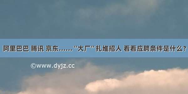 阿里巴巴 腾讯 京东……“大厂”扎堆招人 看看应聘条件是什么？