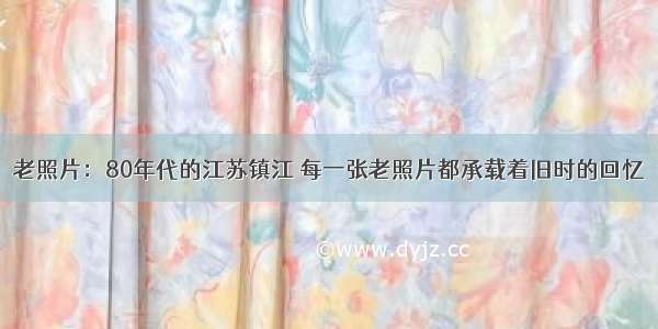 老照片：80年代的江苏镇江 每一张老照片都承载着旧时的回忆