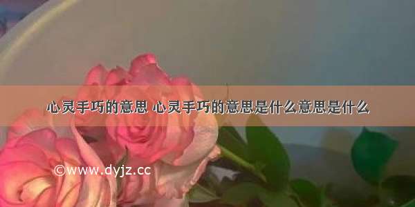 心灵手巧的意思 心灵手巧的意思是什么意思是什么