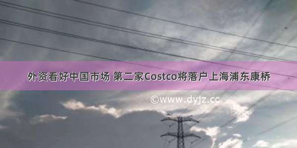 外资看好中国市场 第二家Costco将落户上海浦东康桥