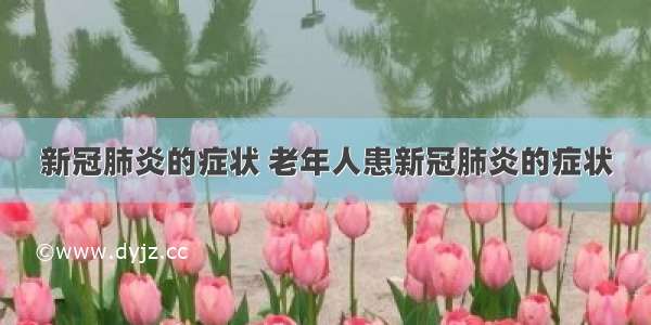 新冠肺炎的症状 老年人患新冠肺炎的症状