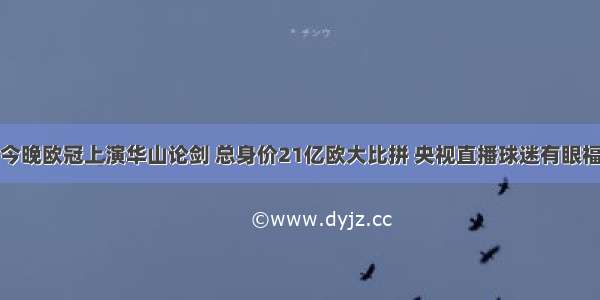 今晚欧冠上演华山论剑 总身价21亿欧大比拼 央视直播球迷有眼福