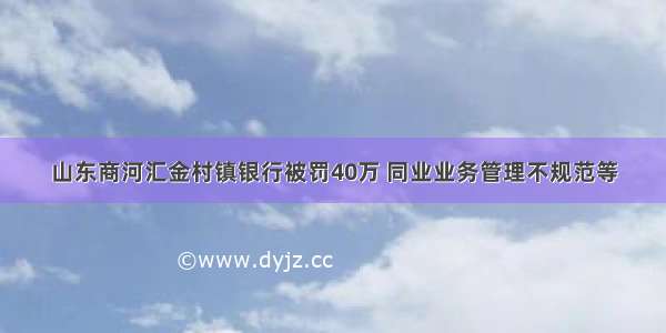 山东商河汇金村镇银行被罚40万 同业业务管理不规范等