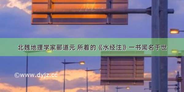 北魏地理学家郦道元 所着的《水经注》一书闻名于世