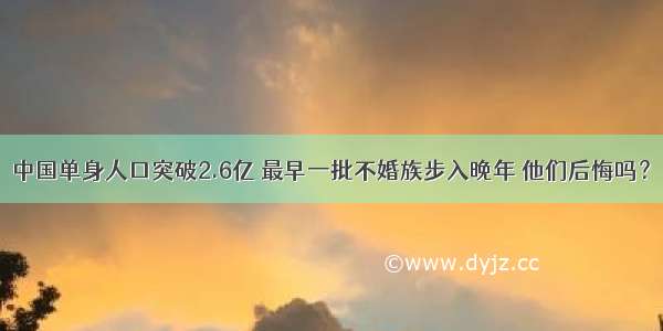 中国单身人口突破2.6亿 最早一批不婚族步入晚年 他们后悔吗？