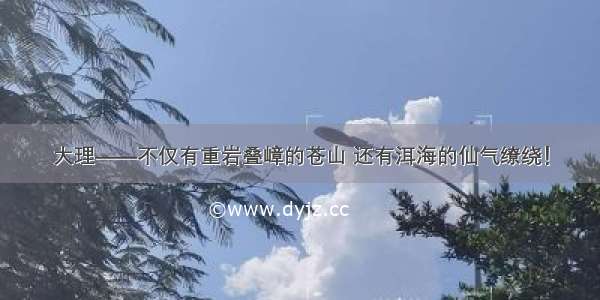 大理——不仅有重岩叠嶂的苍山 还有洱海的仙气缭绕！