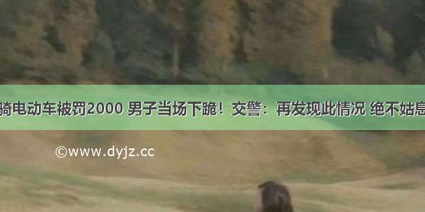 骑电动车被罚2000 男子当场下跪！交警：再发现此情况 绝不姑息