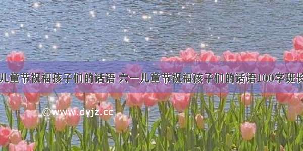 六一儿童节祝福孩子们的话语 六一儿童节祝福孩子们的话语100字班长讲话