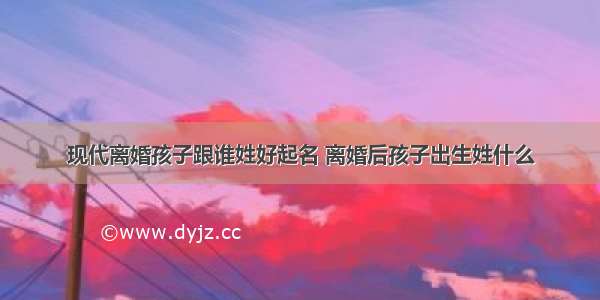 现代离婚孩子跟谁姓好起名 离婚后孩子出生姓什么