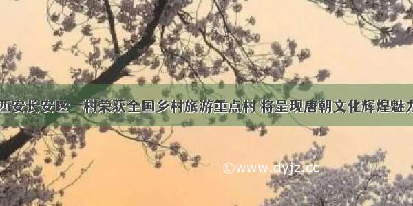 西安长安区一村荣获全国乡村旅游重点村 将呈现唐朝文化辉煌魅力