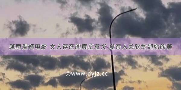 越南温情电影 女人存在的真正意义 总有人会欣赏到你的美