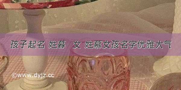 孩子起名 姓暮  女 姓慕女孩名字优雅大气