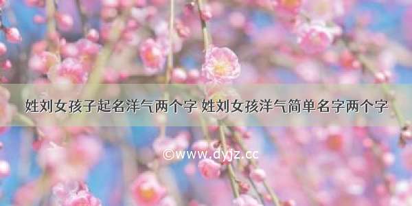 姓刘女孩子起名洋气两个字 姓刘女孩洋气简单名字两个字