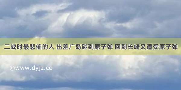 二战时最悲催的人 出差广岛碰到原子弹 回到长崎又遭受原子弹