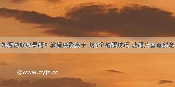 如何拍好风景照？掌握摄影高手 这5个拍照技巧 让照片富有创意