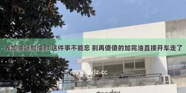 去加油站加油时 这件事不能忘 别再傻傻的加完油直接开车走了