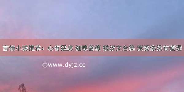 言情小说推荐：心有猛虎 细嗅蔷薇 糙汉文合集 宠爱你没有道理