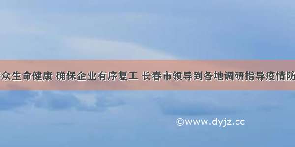 守护群众生命健康 确保企业有序复工 长春市领导到各地调研指导疫情防控工作