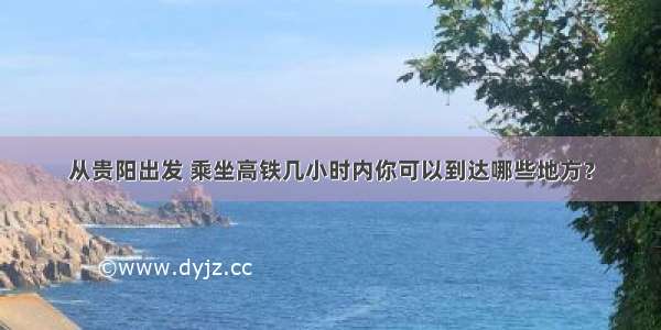 从贵阳出发 乘坐高铁几小时内你可以到达哪些地方？