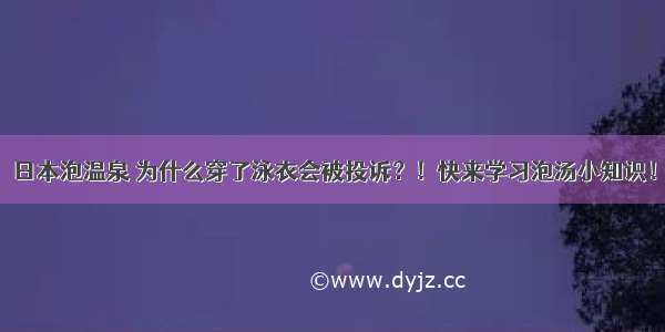 日本泡温泉 为什么穿了泳衣会被投诉？！快来学习泡汤小知识！