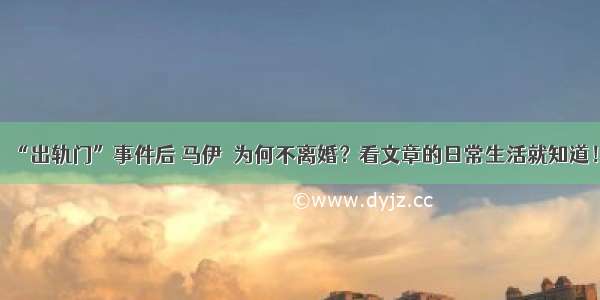 “出轨门”事件后 马伊琍为何不离婚？看文章的日常生活就知道！