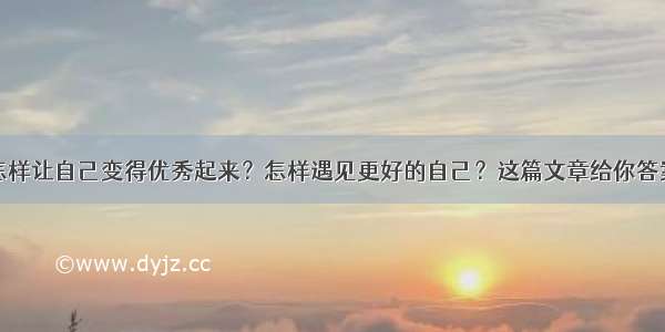 怎样让自己变得优秀起来？怎样遇见更好的自己？这篇文章给你答案