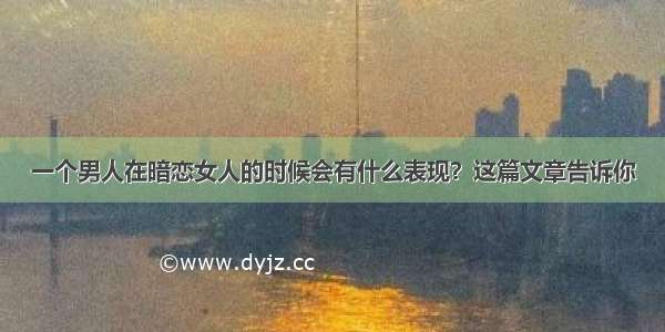 一个男人在暗恋女人的时候会有什么表现？这篇文章告诉你