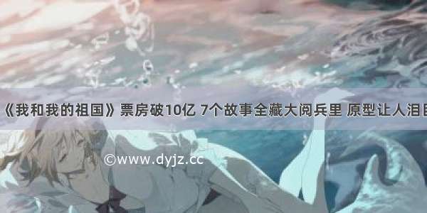 《我和我的祖国》票房破10亿 7个故事全藏大阅兵里 原型让人泪目