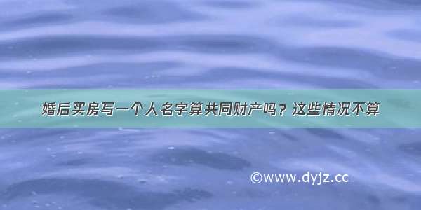 婚后买房写一个人名字算共同财产吗？这些情况不算