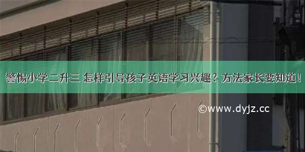 警惕小学二升三 怎样引导孩子英语学习兴趣？方法家长要知道！