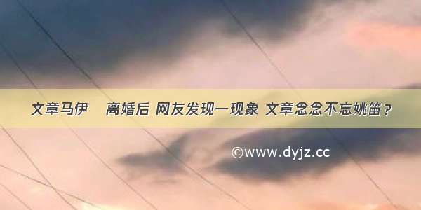 文章马伊琍离婚后 网友发现一现象 文章念念不忘姚笛？