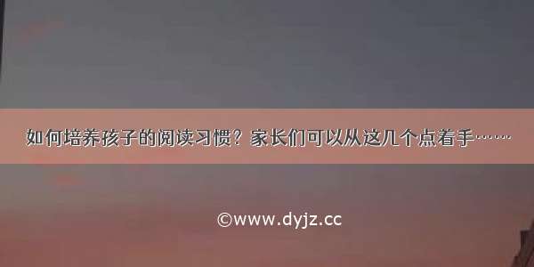 如何培养孩子的阅读习惯？家长们可以从这几个点着手……