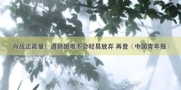 肖战正能量！遇到困难不会轻易放弃 再登《中国青年报》