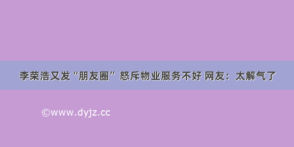李荣浩又发“朋友圈” 怒斥物业服务不好 网友：太解气了