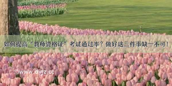 如何提高“教师资格证”考试通过率？做好这三件事缺一不可！