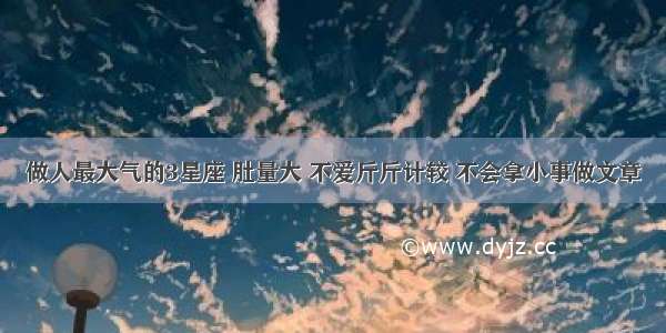 做人最大气的3星座 肚量大 不爱斤斤计较 不会拿小事做文章