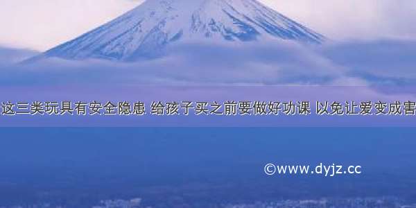 这三类玩具有安全隐患 给孩子买之前要做好功课 以免让爱变成害