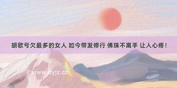 胡歌亏欠最多的女人 如今带发修行 佛珠不离手 让人心疼！