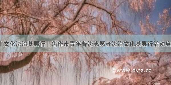 「文化法治基层行」焦作市青年普法志愿者法治文化基层行活动启动