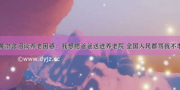 黄渤含泪谈养老困惑：我想把爸爸送进养老院 全国人民都骂我不孝