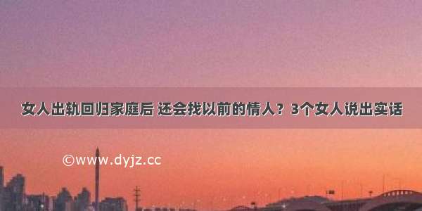 女人出轨回归家庭后 还会找以前的情人？3个女人说出实话