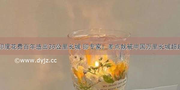 印度花费百年造出36公里长城 印专家：差点就被中国万里长城超越