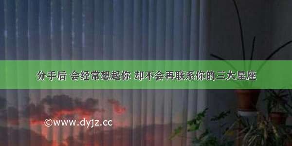 分手后 会经常想起你 却不会再联系你的三大星座