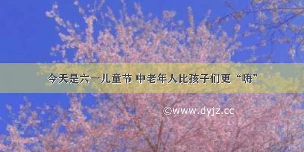 今天是六一儿童节 中老年人比孩子们更“嗨”