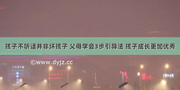 孩子不听话并非坏孩子 父母学会3步引导法 孩子成长更加优秀