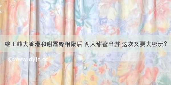 继王菲去香港和谢霆锋相聚后 两人甜蜜出游 这次又要去哪玩？