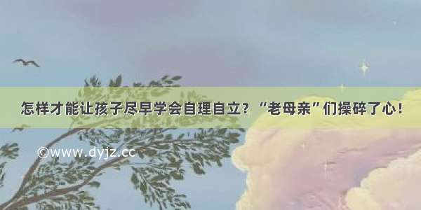 怎样才能让孩子尽早学会自理自立？“老母亲”们操碎了心！