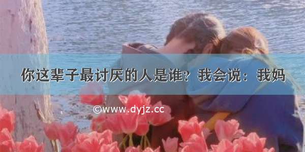 你这辈子最讨厌的人是谁？我会说：我妈