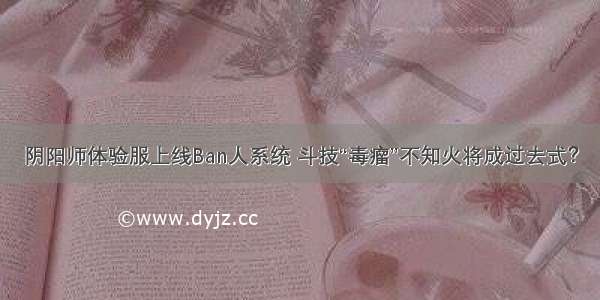 阴阳师体验服上线Ban人系统 斗技“毒瘤”不知火将成过去式？