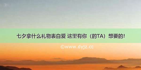 七夕拿什么礼物表白爱 这里有你（的TA）想要的!